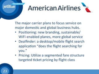 23	
  
The	
  major	
  carrier	
  plans	
  to	
  focus	
  service	
  on	
  
major	
  domes(c	
  and	
  global	
  business	
  hubs.	
  
•  Posi(oning:	
  new	
  branding,	
  sustainable/
WiFi-­‐enabled	
  planes,	
  more	
  global	
  service	
  
•  Dealﬁnder:	
  a	
  desktop/mobile	
  ﬂight	
  search	
  
applica(on	
  “does	
  the	
  ﬂight	
  searching	
  for	
  
you.”	
  
•  Pricing:	
  U(lize	
  a	
  segmented	
  fare	
  structure	
  	
  
targeted	
  (cket	
  pricing	
  by	
  ﬂight	
  class	
  
	
  
	
  
 