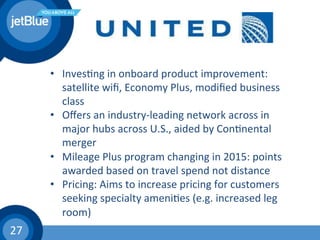 27	
  
•  Inves(ng	
  in	
  onboard	
  product	
  improvement:	
  
satellite	
  wiﬁ,	
  Economy	
  Plus,	
  modiﬁed	
  business	
  
class	
  
•  Oﬀers	
  an	
  industry-­‐leading	
  network	
  across	
  in	
  
major	
  hubs	
  across	
  U.S.,	
  aided	
  by	
  Con(nental	
  
merger	
  
•  Mileage	
  Plus	
  program	
  changing	
  in	
  2015:	
  points	
  
awarded	
  based	
  on	
  travel	
  spend	
  not	
  distance	
  
•  Pricing:	
  Aims	
  to	
  increase	
  pricing	
  for	
  customers	
  
seeking	
  specialty	
  ameni(es	
  (e.g.	
  increased	
  leg	
  
room)	
  
 