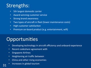 Strengths:	
  
•  5th	
  largest	
  domes(c	
  carrier	
  
•  Award-­‐winning	
  customer	
  service	
  
•  Strong	
  brand	
  awareness	
  
•  Two	
  types	
  of	
  aircraw	
  in	
  ﬂeet	
  (lower	
  maintenance	
  costs)	
  
•  High	
  customer	
  sa(sfac(on	
  
•  Premium	
  on-­‐board	
  product	
  (e.g.	
  entertainment,	
  wiﬁ)	
  	
  
31	
  
Opportuni(es	
  
•  Developing	
  technology	
  in	
  aircraw	
  eﬃciency	
  and	
  onboard	
  experience	
  
•  Recent	
  codeshare	
  agreement	
  with	
  
•  Singapore	
  Airlines	
  
•  Heightening	
  air	
  traﬃc	
  between	
  
•  China	
  and	
  other	
  rising	
  economies	
  
•  Increases	
  in	
  global	
  tourism	
  	
  
 
