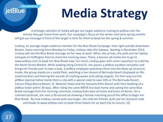 37	
  
Media	
  Strategy	
  
	
   	
  A	
  strategic	
  selec(on	
  of	
  media	
  will	
  get	
  our	
  target	
  audience	
  rushing	
  to	
  jetblue.com	
  the	
   	
  
	
  minute	
  they	
  get	
  home	
  from	
  work.	
  Our	
  campaign’s	
  focus	
  on	
  the	
  winter	
  and	
  early-­‐spring	
  months	
  
will	
  get	
  our	
  message	
  in	
  front	
  of	
  the	
  target	
  in	
  (me	
  for	
  them	
  to	
  book	
  for	
  the	
  spring	
  &	
  summer.	
  	
  
	
  
Lindsay,	
  an	
  average	
  target	
  audience	
  member	
  for	
  the	
  Blue	
  Break	
  Campaign,	
  lives	
  right	
  outside	
  downtown	
  
Boston.	
  Every	
  morning	
  from	
  Monday	
  to	
  Friday,	
  Lindsay	
  rides	
  the	
  Subway.	
  Star(ng	
  in	
  December	
  2014,	
  
Lindsay	
  will	
  see	
  the	
  Blue	
  Break	
  message	
  on	
  her	
  way	
  to	
  work.	
  When	
  she	
  arrives,	
  she	
  pulls	
  out	
  her	
  laptop	
  
and	
  goes	
  to	
  Huﬃngton	
  Post	
  to	
  check	
  the	
  morning	
  news.	
  There,	
  a	
  banner	
  ad	
  invites	
  her	
  to	
  go	
  to	
  
www.jetblue.com	
  to	
  book	
  her	
  Blue	
  Break	
  now.	
  For	
  lunch,	
  Lindsay	
  goes	
  with	
  some	
  coworkers	
  to	
  a	
  deli	
  by	
  
the	
  North	
  Street	
  Market.	
  While	
  walking	
  along	
  Central	
  St.	
  she	
  passes	
  a	
  jetBlue	
  vaca(on	
  simulator	
  and	
  
brings	
  her	
  friends	
  over	
  to	
  take	
  a	
  look.	
  A	
  jetBlue	
  employee	
  welcomes	
  them	
  into	
  the	
  blow-­‐up	
  structure.	
  
Inside,	
  the	
  group	
  stands	
  on	
  a	
  sandy	
  ﬂoor,	
  watching	
  a	
  live-­‐stream	
  of	
  Bermuda	
  beach	
  displayed	
  on	
  life-­‐
sized	
  monitors	
  and	
  hearing	
  the	
  sounds	
  of	
  crashing	
  waves	
  and	
  calling	
  seagulls.	
  On	
  their	
  way	
  out	
  the	
  
jetBlue	
  representa(ve	
  hands	
  them	
  a	
  slip	
  with	
  a	
  special	
  code	
  to	
  save	
  10%	
  at	
  The	
  Bermuda	
  Resort,	
  
Cancún	
  Playa	
  Blanca	
  Resort,	
  St.	
  Maarten	
  Hotel	
  and	
  the	
  Sarasota	
  Palm	
  Resort	
  with	
  their	
  booking	
  of	
  a	
  
jetBlue	
  (cket	
  within	
  30	
  days.	
  Awer	
  riding	
  the	
  same	
  MBTA	
  line	
  back	
  home	
  and	
  seeing	
  the	
  same	
  Blue	
  
Break	
  message	
  from	
  her	
  morning	
  commute,	
  Lindsay	
  kicks	
  back	
  at	
  home	
  and	
  turns	
  on	
  Bones.	
  On	
  a	
  
commercial	
  break,	
  she	
  sees	
  a	
  30-­‐second	
  ad	
  showing	
  a	
  female	
  marching	
  out	
  of	
  the	
  oﬃce	
  to	
  begin	
  her	
  
Blue	
  Break	
  .	
  By	
  now	
  Lindsay	
  cannot	
  wait	
  any	
  longer,	
  she	
  calls	
  her	
  friends,	
  pulls	
  out	
  her	
  discount	
  code	
  
	
  and	
  heads	
  to	
  www.jetblue.com	
  to	
  book	
  three	
  (ckets	
  for	
  an	
  April	
  trip	
  to	
  Cancún.	
  (2)	
  
 