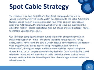 40	
  
Spot	
  Cable	
  Strategy	
  
This	
  medium	
  is	
  perfect	
  for	
  jetBlue’s	
  Blue	
  Break	
  campaign	
  because	
  it	
  is	
  
	
  young	
  women’s	
  preferred	
  way	
  to	
  watch	
  TV.	
  According	
  to	
  the	
  Cable	
  Adver(sing	
  
Bureau,	
  young	
  women	
  watch	
  cable	
  about	
  four	
  (mes	
  as	
  much	
  as	
  broadcast	
  
networks.	
  Addi(onally,	
  the	
  medium	
  will	
  allow	
  us	
  to	
  focus	
  our	
  budget	
  on	
  the	
  
ci(es	
  that	
  maher-­‐-­‐	
  places	
  that	
  jetBlue	
  ﬂies	
  out	
  of	
  and	
  are	
  listed	
  as	
  target	
  routes	
  
to	
  increase	
  vaca(on	
  miles	
  (3,	
  4).	
  
	
  
Our	
  television	
  campaign	
  will	
  begin	
  during	
  the	
  month	
  of	
  December	
  with	
  an	
  
ini(al	
  introduc(on	
  on	
  Prime-­‐Time	
  shows	
  including	
  House	
  Hunters,	
  Jersey	
  
Shore,	
  Bones,	
  Royal	
  Pains	
  and	
  Law	
  &	
  Order.	
  JetBlue	
  adver(sements	
  will	
  feature	
  
vivid	
  imagery	
  with	
  a	
  call	
  to	
  ac(on	
  saying	
  “Visit	
  jetblue.com	
  for	
  more	
  
informa(on”,	
  driving	
  our	
  target	
  audience	
  to	
  our	
  website	
  to	
  purchase	
  plane	
  
(ckets.	
  Based	
  on	
  our	
  targets	
  overwhelming	
  desire	
  for	
  Drama	
  and	
  Reality	
  based	
  
television	
  shows,	
  we	
  will	
  adver(se	
  on	
  cable	
  television	
  shows	
  such	
  as	
  House	
  
Hunters	
  and	
  Law	
  &	
  Order.	
  We	
  will	
  spend	
  30%	
  of	
  our	
  budget	
  towards	
  television	
  
adver(sements.	
  	
  
	
  
	
  
 