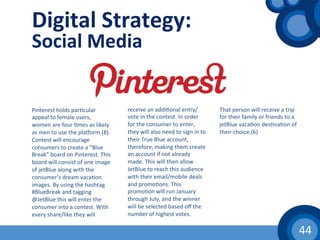 44	
  
Digital	
  Strategy:	
  
Social	
  Media	
  
Pinterest	
  holds	
  par(cular	
  
appeal	
  to	
  female	
  users,	
  
women	
  are	
  four	
  (mes	
  as	
  likely	
  
as	
  men	
  to	
  use	
  the	
  pla|orm	
  (8).	
  
Contest	
  will	
  encourage	
  
consumers	
  to	
  create	
  a	
  “Blue	
  
Break”	
  board	
  on	
  Pinterest.	
  This	
  
board	
  will	
  consist	
  of	
  one	
  image	
  
of	
  jetBlue	
  along	
  with	
  the	
  
consumer’s	
  dream	
  vaca(on	
  
images.	
  By	
  using	
  the	
  hashtag	
  
#BlueBreak	
  and	
  tagging	
  
@JetBlue	
  this	
  will	
  enter	
  the	
  
consumer	
  into	
  a	
  contest.	
  With	
  
every	
  share/like	
  they	
  will	
  
receive	
  an	
  addi(onal	
  entry/
vote	
  in	
  the	
  contest.	
  In	
  order	
  
for	
  the	
  consumer	
  to	
  enter,	
  
they	
  will	
  also	
  need	
  to	
  sign	
  in	
  to	
  
their	
  True	
  Blue	
  account,	
  
therefore,	
  making	
  them	
  create	
  
an	
  account	
  if	
  not	
  already	
  
made.	
  This	
  will	
  then	
  allow	
  
JetBlue	
  to	
  reach	
  this	
  audience	
  
with	
  their	
  email/mobile	
  deals	
  
and	
  promo(ons.	
  This	
  
promo(on	
  will	
  run	
  January	
  
through	
  July,	
  and	
  the	
  winner	
  
will	
  be	
  selected	
  based	
  oﬀ	
  the	
  
number	
  of	
  highest	
  votes.	
  
That	
  person	
  will	
  receive	
  a	
  trip	
  
for	
  their	
  family	
  or	
  friends	
  to	
  a	
  
jetBlue	
  vaca(on	
  des(na(on	
  of	
  
their	
  choice.(6)	
  
 
