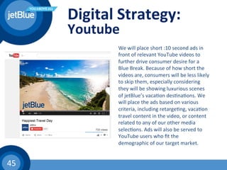 45	
  
Digital	
  Strategy:	
  
Youtube	
  
We	
  will	
  place	
  short	
  :10	
  second	
  ads	
  in	
  
front	
  of	
  relevant	
  YouTube	
  videos	
  to	
  
further	
  drive	
  consumer	
  desire	
  for	
  a	
  
Blue	
  Break.	
  Because	
  of	
  how	
  short	
  the	
  
videos	
  are,	
  consumers	
  will	
  be	
  less	
  likely	
  
to	
  skip	
  them,	
  especially	
  considering	
  
they	
  will	
  be	
  showing	
  luxurious	
  scenes	
  
of	
  jetBlue’s	
  vaca(on	
  des(na(ons.	
  We	
  
will	
  place	
  the	
  ads	
  based	
  on	
  various	
  
criteria,	
  including	
  retarge(ng,	
  vaca(on	
  
travel	
  content	
  in	
  the	
  video,	
  or	
  content	
  
related	
  to	
  any	
  of	
  our	
  other	
  media	
  
selec(ons.	
  Ads	
  will	
  also	
  be	
  served	
  to	
  
YouTube	
  users	
  who	
  ﬁt	
  the	
  
demographic	
  of	
  our	
  target	
  market.	
  	
  
 