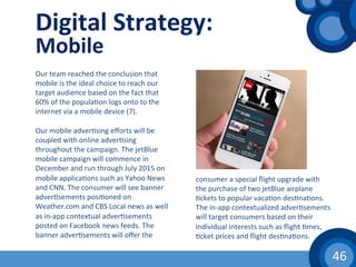 46	
  
Digital	
  Strategy:	
  
Mobile	
  
Our	
  team	
  reached	
  the	
  conclusion	
  that	
  
mobile	
  is	
  the	
  ideal	
  choice	
  to	
  reach	
  our	
  
target	
  audience	
  based	
  on	
  the	
  fact	
  that	
  
60%	
  of	
  the	
  popula(on	
  logs	
  onto	
  to	
  the	
  
internet	
  via	
  a	
  mobile	
  device	
  (7).	
  
	
  
Our	
  mobile	
  adver(sing	
  eﬀorts	
  will	
  be	
  
coupled	
  with	
  online	
  adver(sing	
  
throughout	
  the	
  campaign.	
  The	
  jetBlue	
  
mobile	
  campaign	
  will	
  commence	
  in	
  
December	
  and	
  run	
  through	
  July	
  2015	
  on	
  
mobile	
  applica(ons	
  such	
  as	
  Yahoo	
  News	
  
and	
  CNN.	
  The	
  consumer	
  will	
  see	
  banner	
  
adver(sements	
  posi(oned	
  on	
  
Weather.com	
  and	
  CBS	
  Local	
  news	
  as	
  well	
  
as	
  in-­‐app	
  contextual	
  adver(sements	
  
posted	
  on	
  Facebook	
  news	
  feeds.	
  The	
  
banner	
  adver(sements	
  will	
  oﬀer	
  the	
  
consumer	
  a	
  special	
  ﬂight	
  upgrade	
  with	
  
the	
  purchase	
  of	
  two	
  jetBlue	
  airplane	
  
(ckets	
  to	
  popular	
  vaca(on	
  des(na(ons.	
  
The	
  in-­‐app	
  contextualized	
  adver(sements	
  
will	
  target	
  consumers	
  based	
  on	
  their	
  
individual	
  interests	
  such	
  as	
  ﬂight	
  (mes,	
  
(cket	
  prices	
  and	
  ﬂight	
  des(na(ons.	
  	
  
 