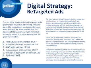 47	
  
Digital	
  Strategy:	
  
ReTargeted	
  Ads	
  
Our	
  team	
  learned	
  through	
  research	
  that	
  the	
  conversion	
  
rate	
  for	
  visitors	
  of	
  a	
  corpora(on's	
  website	
  is	
  two	
  
percent.	
  Without	
  u(lizing	
  a	
  retargeted	
  adver(sing	
  
strategy	
  a	
  marketer	
  will	
  lose	
  a	
  substan(al	
  amount	
  of	
  
customers	
  and	
  valuable	
  business	
  online.	
  A	
  retargeted	
  
adver(sing	
  strategy	
  will	
  en(ce	
  consumers	
  to	
  revisit	
  the	
  
jetBlue	
  website	
  to	
  consider	
  purchasing	
  an	
  airline	
  (cket	
  
(8).	
  
	
  
Due	
  to	
  our	
  target	
  audience’s	
  desire	
  for	
  content	
  on	
  
prominent	
  websites	
  such	
  as	
  Pandora	
  and	
  CNN	
  we	
  will	
  
posi(on	
  targeted	
  billboard	
  and	
  halfpage	
  adver(sements	
  
on	
  the	
  top	
  websites	
  female	
  jetBlue	
  travelers	
  visit	
  on	
  a	
  
consistent	
  basis.	
  
	
  
Social	
  media	
  adver(sing	
  eﬀorts	
  will	
  be	
  connected	
  to	
  our	
  
online	
  adver(sing	
  campaign	
  to	
  bolster	
  the	
  eﬀec(veness	
  
of	
  the	
  campaign	
  message.	
  The	
  campaign	
  will	
  be	
  
ini(ated	
  in	
  December	
  during	
  the	
  Holiday	
  season	
  and	
  
adver(sements	
  will	
  be	
  featured	
  on	
  the	
  included	
  
websites	
  and	
  more,	
  based	
  on	
  current	
  traﬃc	
  numbers.	
  	
  
This	
  is	
  a	
  list	
  of	
  6	
  poten(al	
  sites	
  that	
  would	
  make	
  
good	
  targets	
  for	
  jetBlue	
  adver(sing.	
  They	
  are	
  
backed	
  by	
  independent	
  sources	
  and	
  Simmons	
  
index	
  numbers.	
  An	
  index	
  number	
  over	
  the	
  
baseline	
  of	
  100	
  shows	
  how	
  much	
  more	
  likely	
  
our	
  target	
  market	
  is	
  to	
  use	
  a	
  website	
  than	
  the	
  
general	
  popula(on.	
  
	
  
1.  Trip	
  Advisor	
  with	
  an	
  index	
  of	
  357	
  
2.  Pandora.com	
  with	
  an	
  index	
  of	
  221	
  	
  
3.  CNN	
  with	
  an	
  index	
  of	
  166	
  	
  
4.  Amazon.com	
  with	
  an	
  index	
  of	
  157	
  
5.  CBS	
  Local	
  News	
  with	
  an	
  index	
  of	
  120	
  	
  
6.  Reﬁnery	
  29	
  (9)	
  
 
