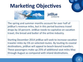 4	
  
Marke1ng	
  Objec1ves	
  
The	
  spring	
  and	
  summer	
  months	
  account	
  for	
  over	
  half	
  of	
  
jetBlue’s	
  revenue	
  miles,	
  but	
  in	
  this	
  period	
  business	
  travel	
  
drops	
  by	
  10	
  percent.	
  JetBlue	
  needs	
  to	
  capitalize	
  on	
  vaca(on	
  
travel,	
  the	
  bread	
  and	
  buher	
  of	
  the	
  airline	
  industry.	
  	
  
	
  
Star(ng	
  December	
  2014	
  jetBlue	
  will	
  seek	
  to	
  increase	
  vaca(on	
  
traveler	
  miles	
  by	
  5%	
  on	
  selected	
  routes.	
  By	
  tou(ng	
  its	
  coastal	
  
des(na(ons,	
  jetBlue	
  will	
  appeal	
  to	
  beach-­‐bound	
  travellers.	
  
These	
  passengers	
  make	
  up	
  25%	
  of	
  addi(onal	
  seat	
  miles	
  May	
  
through	
  August	
  as	
  compared	
  with	
  inland	
  des(na(ons.	
  	
  
 