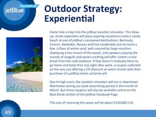 49	
  
Outdoor	
  Strategy:	
  
Experien1al	
  
	
   Come	
  take	
  a	
  step	
  into	
  the	
  jetBlue	
  vaca(on	
  simulator.	
  This	
  blow-­‐
up,	
  street	
  exposi(on	
  will	
  place	
  aspiring	
  vaca(oners	
  onto	
  a	
  sandy	
  
beach	
  at	
  one	
  of	
  jetBlue’s	
  renowned	
  des(na(ons:	
  Bermuda,	
  
Cancún,	
  Barbados,	
  Nassau	
  and	
  Fort	
  Lauderdale	
  just	
  to	
  name	
  a	
  
few.	
  A	
  ﬂoor	
  of	
  white	
  sand,	
  wall	
  covered	
  by	
  large	
  monitors	
  
displaying	
  a	
  live	
  stream	
  of	
  the	
  beach,	
  and	
  speakers	
  playing	
  the	
  
sounds	
  of	
  seagulls	
  and	
  waves	
  crashing	
  will	
  oﬀer	
  visitors	
  a	
  nice	
  
break	
  from	
  the	
  cold	
  outdoors.	
  If	
  that	
  doesn’t	
  mo(vate	
  them	
  to	
  
go	
  home	
  and	
  book	
  their	
  trip	
  right	
  awer	
  work,	
  a	
  coupon	
  collected	
  
on	
  the	
  way	
  out	
  oﬀering	
  a	
  5%	
  discount	
  at	
  select	
  resorts	
  with	
  their	
  
purchase	
  of	
  a	
  jetBlue	
  (cket	
  certainly	
  will.	
  	
  
	
  
Due	
  to	
  high	
  costs,	
  the	
  vaca(on	
  simulator	
  will	
  run	
  in	
  downtown	
  
Manhahan	
  during	
  our	
  peak	
  adver(sing	
  period	
  in	
  the	
  month	
  of	
  
March.	
  But	
  these	
  coupons	
  will	
  also	
  be	
  available	
  online	
  on	
  the	
  
Blue	
  Break	
  sec(on	
  of	
  the	
  jetBlue	
  Facebook	
  Page.	
  	
  
	
  
The	
  cost	
  of	
  reserving	
  this	
  space	
  will	
  be	
  about	
  $150,000	
  (13).	
  	
  
 