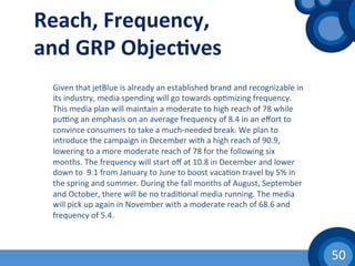 50	
  
Given	
  that	
  jetBlue	
  is	
  already	
  an	
  established	
  brand	
  and	
  recognizable	
  in	
  
its	
  industry,	
  media	
  spending	
  will	
  go	
  towards	
  op(mizing	
  frequency.	
  
This	
  media	
  plan	
  will	
  maintain	
  a	
  moderate	
  to	
  high	
  reach	
  of	
  78	
  while	
  
puvng	
  an	
  emphasis	
  on	
  an	
  average	
  frequency	
  of	
  8.4	
  in	
  an	
  eﬀort	
  to	
  
convince	
  consumers	
  to	
  take	
  a	
  much-­‐needed	
  break.	
  We	
  plan	
  to	
  
introduce	
  the	
  campaign	
  in	
  December	
  with	
  a	
  high	
  reach	
  of	
  90.9,	
  
lowering	
  to	
  a	
  more	
  moderate	
  reach	
  of	
  78	
  for	
  the	
  following	
  six	
  
months.	
  The	
  frequency	
  will	
  start	
  oﬀ	
  at	
  10.8	
  in	
  December	
  and	
  lower	
  
down	
  to	
  	
  9.1	
  from	
  January	
  to	
  June	
  to	
  boost	
  vaca(on	
  travel	
  by	
  5%	
  in	
  
the	
  spring	
  and	
  summer.	
  During	
  the	
  fall	
  months	
  of	
  August,	
  September	
  
and	
  October,	
  there	
  will	
  be	
  no	
  tradi(onal	
  media	
  running.	
  The	
  media	
  
will	
  pick	
  up	
  again	
  in	
  November	
  with	
  a	
  moderate	
  reach	
  of	
  68.6	
  and	
  
frequency	
  of	
  5.4.	
  	
  
Reach,	
  Frequency,	
  
and	
  GRP	
  Objec1ves	
  
 