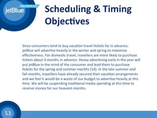 53	
  
Scheduling	
  &	
  Timing	
  
Objec1ves	
  
Since	
  consumers	
  tend	
  to	
  buy	
  vaca(on	
  travel	
  (ckets	
  far	
  in	
  advance,	
  
jetBlue	
  will	
  adver(se	
  heavily	
  in	
  the	
  winter	
  and	
  spring	
  to	
  maximize	
  
eﬀec(veness.	
  For	
  domes(c	
  travel,	
  travellers	
  are	
  more	
  likely	
  to	
  purchase	
  
(ckets	
  about	
  3	
  months	
  in	
  advance.	
  Heavy	
  adver(sing	
  early	
  in	
  the	
  year	
  will	
  
put	
  jetBlue	
  in	
  the	
  mind	
  of	
  the	
  consumer	
  and	
  lead	
  them	
  to	
  purchase	
  
(ckets	
  for	
  the	
  spring	
  and	
  summer	
  months	
  (14).	
  In	
  the	
  late	
  summer	
  and	
  
fall	
  months,	
  travellers	
  have	
  already	
  secured	
  their	
  vaca(on	
  arrangements	
  
and	
  we	
  feel	
  it	
  would	
  be	
  a	
  waste	
  of	
  our	
  budget	
  to	
  adver(se	
  heavily	
  at	
  this	
  
(me.	
  We	
  will	
  be	
  suspending	
  tradi(onal	
  media	
  spending	
  at	
  this	
  (me	
  to	
  
reserve	
  money	
  for	
  our	
  heaviest	
  months.	
  	
  
 