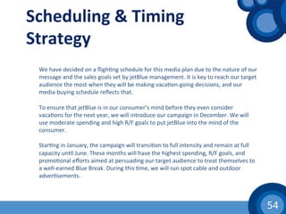 54	
  
Scheduling	
  &	
  Timing	
  
Strategy	
  
We	
  have	
  decided	
  on	
  a	
  ﬂigh(ng	
  schedule	
  for	
  this	
  media	
  plan	
  due	
  to	
  the	
  nature	
  of	
  our	
  
message	
  and	
  the	
  sales	
  goals	
  set	
  by	
  jetBlue	
  management.	
  It	
  is	
  key	
  to	
  reach	
  our	
  target	
  
audience	
  the	
  most	
  when	
  they	
  will	
  be	
  making	
  vaca(on-­‐going	
  decisions,	
  and	
  our	
  
media-­‐buying	
  schedule	
  reﬂects	
  that.	
  	
  
	
  
To	
  ensure	
  that	
  jetBlue	
  is	
  in	
  our	
  consumer’s	
  mind	
  before	
  they	
  even	
  consider	
  
vaca(ons	
  for	
  the	
  next	
  year,	
  we	
  will	
  introduce	
  our	
  campaign	
  in	
  December.	
  We	
  will	
  
use	
  moderate	
  spending	
  and	
  high	
  R/F	
  goals	
  to	
  put	
  jetBlue	
  into	
  the	
  mind	
  of	
  the	
  
consumer.	
  
	
  
Star(ng	
  in	
  January,	
  the	
  campaign	
  will	
  transi(on	
  to	
  full	
  intensity	
  and	
  remain	
  at	
  full	
  
capacity	
  un(l	
  June.	
  These	
  months	
  will	
  have	
  the	
  highest	
  spending,	
  R/F	
  goals,	
  and	
  
promo(onal	
  eﬀorts	
  aimed	
  at	
  persuading	
  our	
  target	
  audience	
  to	
  treat	
  themselves	
  to	
  
a	
  well-­‐earned	
  Blue	
  Break.	
  During	
  this	
  (me,	
  we	
  will	
  run	
  spot	
  cable	
  and	
  outdoor	
  
adver(sements.	
  
	
  
 