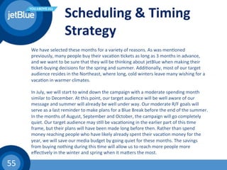 55	
  
Scheduling	
  &	
  Timing	
  
Strategy	
  
We	
  have	
  selected	
  these	
  months	
  for	
  a	
  variety	
  of	
  reasons.	
  As	
  was	
  men(oned	
  
previously,	
  many	
  people	
  buy	
  their	
  vaca(on	
  (ckets	
  as	
  long	
  as	
  3	
  months	
  in	
  advance,	
  
and	
  we	
  want	
  to	
  be	
  sure	
  that	
  they	
  will	
  be	
  thinking	
  about	
  jetBlue	
  when	
  making	
  their	
  
(cket-­‐buying	
  decisions	
  for	
  the	
  spring	
  and	
  summer.	
  Addi(onally,	
  most	
  of	
  our	
  target	
  
audience	
  resides	
  in	
  the	
  Northeast,	
  where	
  long,	
  cold	
  winters	
  leave	
  many	
  wishing	
  for	
  a	
  
vaca(on	
  in	
  warmer	
  climates.	
  	
  
	
  
In	
  July,	
  we	
  will	
  start	
  to	
  wind	
  down	
  the	
  campaign	
  with	
  a	
  moderate	
  spending	
  month	
  
similar	
  to	
  December.	
  At	
  this	
  point,	
  our	
  target	
  audience	
  will	
  be	
  well	
  aware	
  of	
  our	
  
message	
  and	
  summer	
  will	
  already	
  be	
  well	
  under	
  way.	
  Our	
  moderate	
  R/F	
  goals	
  will	
  
serve	
  as	
  a	
  last	
  reminder	
  to	
  make	
  plans	
  for	
  a	
  Blue	
  Break	
  before	
  the	
  end	
  of	
  the	
  summer.	
  	
  
In	
  the	
  months	
  of	
  August,	
  September	
  and	
  October,	
  the	
  campaign	
  will	
  go	
  completely	
  
quiet.	
  Our	
  target	
  audience	
  may	
  s(ll	
  be	
  vaca(oning	
  in	
  the	
  earlier	
  part	
  of	
  this	
  (me	
  
frame,	
  but	
  their	
  plans	
  will	
  have	
  been	
  made	
  long	
  before	
  then.	
  Rather	
  than	
  spend	
  
money	
  reaching	
  people	
  who	
  have	
  likely	
  already	
  spent	
  their	
  vaca(on	
  money	
  for	
  the	
  
year,	
  we	
  will	
  save	
  our	
  media	
  budget	
  by	
  going	
  quiet	
  for	
  these	
  months.	
  The	
  savings	
  
from	
  buying	
  nothing	
  during	
  this	
  (me	
  will	
  allow	
  us	
  to	
  reach	
  more	
  people	
  more	
  
eﬀec(vely	
  in	
  the	
  winter	
  and	
  spring	
  when	
  it	
  mahers	
  the	
  most.	
  	
  
 