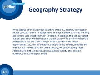 61	
  
Geography	
  Strategy	
  
While	
  jetBlue	
  oﬀers	
  its	
  services	
  to	
  a	
  third	
  of	
  the	
  U.S.	
  market,	
  the	
  vaca(on	
  
routes	
  selected	
  for	
  this	
  campaign	
  lower	
  this	
  ﬁgure	
  below	
  30%-­‐-­‐the	
  industry	
  
benchmark	
  used	
  in	
  na(onal/spot	
  selec(on.	
  In	
  addi(on,	
  through	
  our	
  target	
  
audience	
  research	
  we	
  discovered	
  a	
  large	
  majority	
  of	
  late-­‐millennial	
  female	
  
professionals	
  live	
  and	
  work	
  in	
  larger	
  ci(es	
  that	
  oﬀer	
  more	
  career	
  
opportuni(es	
  (16).	
  This	
  informa(on,	
  along	
  with	
  city	
  indexes,	
  provided	
  the	
  
basis	
  for	
  our	
  market	
  selec(on.	
  Come	
  January,	
  we	
  will	
  get	
  Spring	
  fever	
  
sparked	
  early	
  in	
  these	
  markets	
  by	
  leveraging	
  a	
  variety	
  of	
  spot	
  cable,	
  
outdoor,	
  transit	
  and	
  digital	
  media.	
  	
  
 