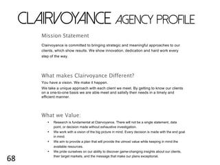 68	
  
CLAIRVOYANCE AGENCY PROFILE
Mission Statement
Clairvoyance is committed to bringing strategic and meaningful approaches to our
clients, which show results. We show innovation, dedication and hard work every
step of the way.
What makes Clairvoyance Different?
You have a vision. We make it happen.
We take a unique approach with each client we meet. By getting to know our clients
on a one-to-one basis we are able meet and satisfy their needs in a timely and
efficient manner.
What we Value:
• Research is fundamental at Clairvoyance. There will not be a single statement, data
point, or decision made without exhaustive investigation.
• We work with a vision of the big picture in mind. Every decision is made with the end goal
in mind.
• We aim to provide a plan that will provide the utmost value while keeping in mind the
available resources.
• We pride ourselves on our ability to discover game-changing insights about our clients,
their target markets, and the message that make our plans exceptional.
 