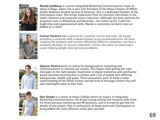 Manda Goldberg is a junior Integrated Marketing Communications major at
Ithaca College, where she is also Vice President of the Ithaca Chapter of PRSSA
(Public Relations Student Society of America). She is a dedicated member of the
Clairvoyance team. She brings experience from six previous internships in the
public relations and corporate events industries. Although she lacks patience for
programs such as Photoshop and Illustrator, she makes up for it with her
leadership and organizational skills. Manda is extremely excited to take on
JetBlue as a client.
Connor Paratore has a passion for customer service and sales. He enjoys
providing a customer with a valued product at an exceptional price. He loves
studying the products and services offered by different companies and how a
company develops its mission statement. Connor also plans on obtaining a
career helping people solve personal problems.
Spencer Pereira works to utilize his background in marketing and
communications to improve our society. This begins with getting the right
messages to the right people. Experience in digital marketing and community-
based volunteering bring him in contact with a lot of people with differing
backgrounds, beliefs and goals. These encounters work to build a wider
understanding of the fellow human and the kind of message content that will
add meaningful value to their lives.
Dan Snyder is a senior at Ithaca College where he majors in Integrated
Marketing Communications. He brings strong writing and research skills from
his three previous marketing and PR positions, and is excited to get into the
details of any project. Dan is enthusiastic to begin work with Clairvoyance to
bring JetBlue the most effective media plan possible.
69	
  
 