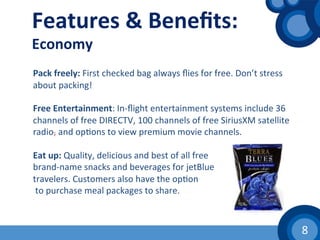 8	
  
Features	
  &	
  Beneﬁts:	
  
Economy	
  
	
  
	
  	
  
Pack	
  freely:	
  First	
  checked	
  bag	
  always	
  ﬂies	
  for	
  free.	
  Don’t	
  stress	
  
about	
  packing!	
  
	
  	
  
Free	
  Entertainment:	
  In-­‐ﬂight	
  entertainment	
  systems	
  include	
  36	
  
channels	
  of	
  free	
  DIRECTV,	
  100	
  channels	
  of	
  free	
  SiriusXM	
  satellite	
  
radio,	
  and	
  op(ons	
  to	
  view	
  premium	
  movie	
  channels.	
  
	
  	
  
Eat	
  up:	
  Quality,	
  delicious	
  and	
  best	
  of	
  all	
  free	
  	
  
brand-­‐name	
  snacks	
  and	
  beverages	
  for	
  jetBlue	
  	
  
travelers.	
  Customers	
  also	
  have	
  the	
  op(on	
  
	
  to	
  purchase	
  meal	
  packages	
  to	
  share.	
  
	
  
 