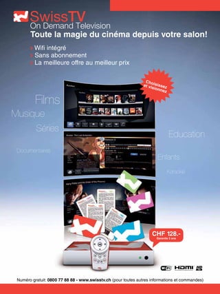 Toute la magie du cinéma depuis votre salon!
         Wifi intégré
         Sans abonnement
         La meilleure offre au meilleur prix

                                                                 Cho
                                                                et vi isissez
                                                                     sion
                                                                          nez


          Films
Musique
          Séries
                                                                                Education
 Documentaires
                                                                        Enfants
                                                                                Karaoké




                                                                    CHF 128.-
                                                                       Garantie 2 ans




 Numéro gratuit: 0800 77 88 88 - www.swisstv.ch (pour toutes autres informations et commandes)
 
