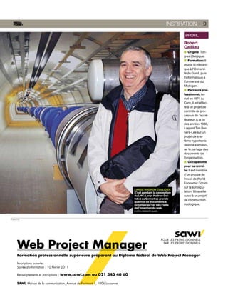 INSPIRATION · 9

                                                                                                                   PROFIL
                                                                                                                  Robert
                                                                                                                  Cailliau
                                                                                                                      Origine: Ton-
                                                                                                                  gres (Belgique)
                                                                                                                      Formation: Il
                                                                                                                  étudie la mécani-
                                                                                                                  que à l’Universi-
                                                                                                                  té de Gand, puis
                                                                                                                  l’informatique à
                                                                                                                  l’Université du
                                                                                                                  Michigan.
                                                                                                                      Parcours pro-
                                                                                                                  fessionnel: Ar-
                                                                                                                  rivé en 1974 au
                                                                                                                  Cern, il est affec-
                                                                                                                  té à un projet de
                                                                                                                  contrôle de pro-
                                                                                                                  cessus de l’accé-
                                                                                                                  lérateur. A la ﬁn
                                                                                                                  des années 1980,
                                                                                                                  il rejoint Tim Ber-
                                                                                                                  ners-Lee sur un
                                                                                                                  projet de sys-
                                                                                                                  tème hypertexte
                                                                                                                  destiné à amélio-
                                                                                                                  rer le partage des
                                                                                                                  documents de
                                                                                                                  l’organisation.
                                                                                                                      Occupations
                                                                                                                  pour sa retrai-
                                                                                                                  te: Il est membre
                                                                                                                  d’un groupe de
                                                                                                                  travail de World
                                                                                                                  Economic Forum
                                                                                                                  sur la surpopu-
                                                                              LARGE HADRON COLLIDER
                                                                              C’est pendant la conception         lation. Il travaille
                                                                              du LHC (Large Hadron Col-           aussi à un projet
                                                                              lider) au Cern et sa grande         de construction
                                                                              quantité de documents à
                                                                              échanger qu’est née l’idée          écologique.
                                                                              de l’invention du web.
                                                                              PHOTO: GRÉGORY SLINN



PUBLICITÉ




                                                                                                     POUR LES PROFESSIONNELS

      Web Project Manager
             j    Manag                                                                               PAR LES PROFESSIONNELS



      Formation professionnelle supérieure préparant au Diplôme fédéral de Web Project Manager
                                             éparant a

      Inscriptions ouvertes
      Soirée d’information : 10 février 2011

      Renseignements et inscriptions :   www.sawi.com ou 021 343 40 60
                                                  com    02

      SAWI, Maison de la communication, Avenue de Florimont 1 1006 Lausanne
                                                e           1,
 