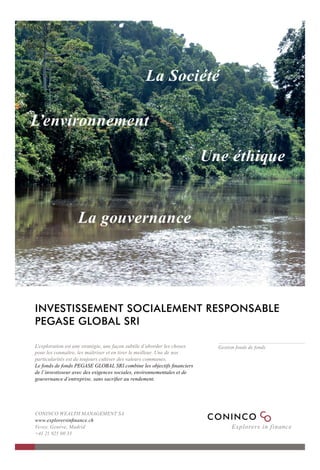 La Société

L’environnement

                                                                          Une éthique


                   La gouvernance




                                                                                                     Photo : © O. Ferrari
INVESTISSEMENT SOCIALEMENT RESPONSABLE
PEGASE GLOBAL SRI

L’exploration est une stratégie, une façon subtile d’aborder les choses     Gestion fonds de fonds
pour les connaître, les maîtriser et en tirer le meilleur. Une de nos
particularités est de toujours cultiver des valeurs communes.
Le fonds de fonds PEGASE GLOBAL SRI combine les objectifs ﬁnanciers
de l’investisseur avec des exigences sociales, environnementales et de
gouvernance d’entreprise, sans sacriﬁer au rendement.




CONINCO WEALTH MANAGEMENT SA
www.explorersinﬁnance.ch
Vevey, Genève, Madrid
+41 21 925 00 33
 