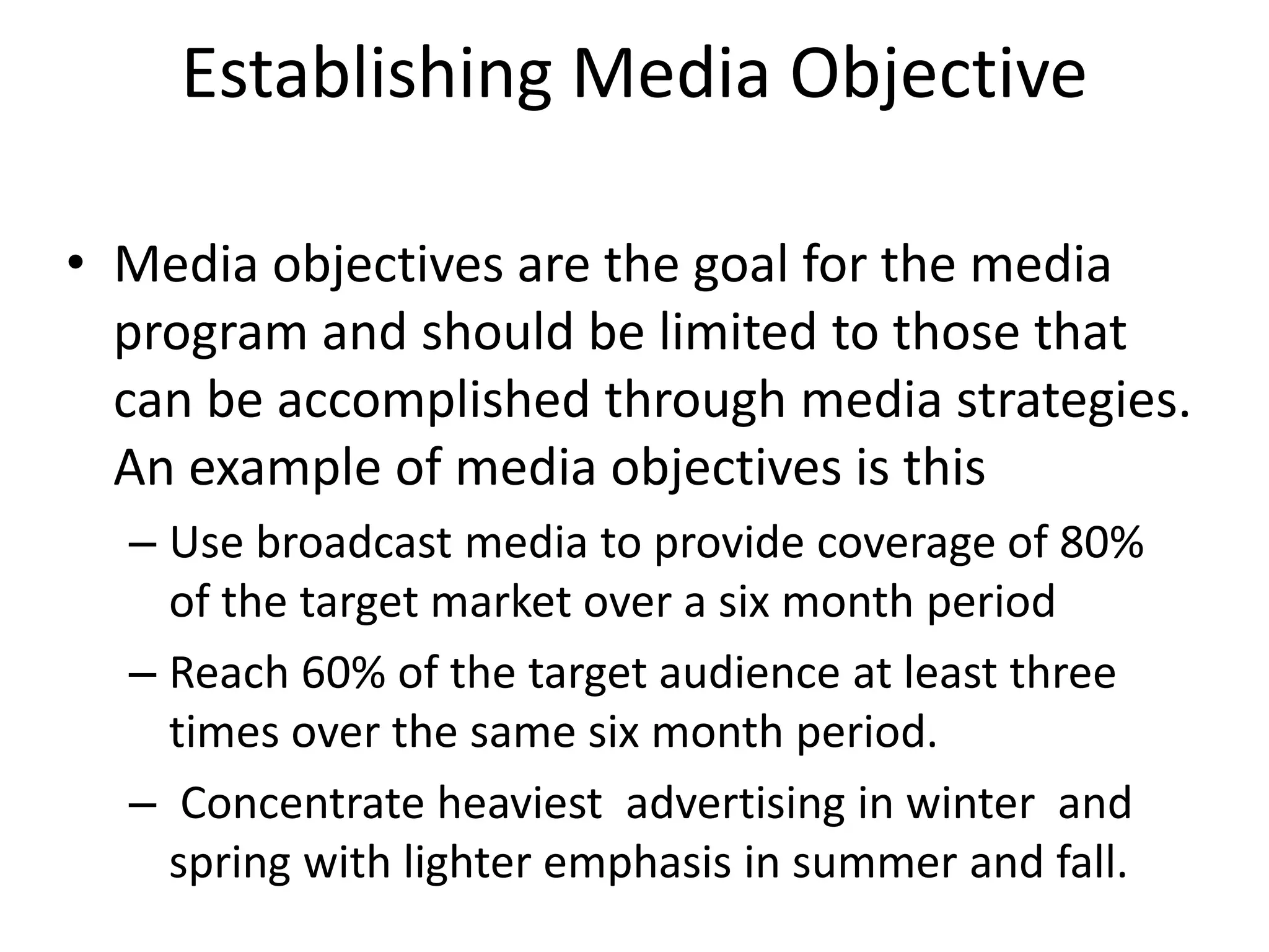 Establishing Media Objective
• Media objectives are the goal for the media
program and should be limited to those that
can be accomplished through media strategies.
An example of media objectives is this
– Use broadcast media to provide coverage of 80%
of the target market over a six month period
– Reach 60% of the target audience at least three
times over the same six month period.
– Concentrate heaviest advertising in winter and
spring with lighter emphasis in summer and fall.
 