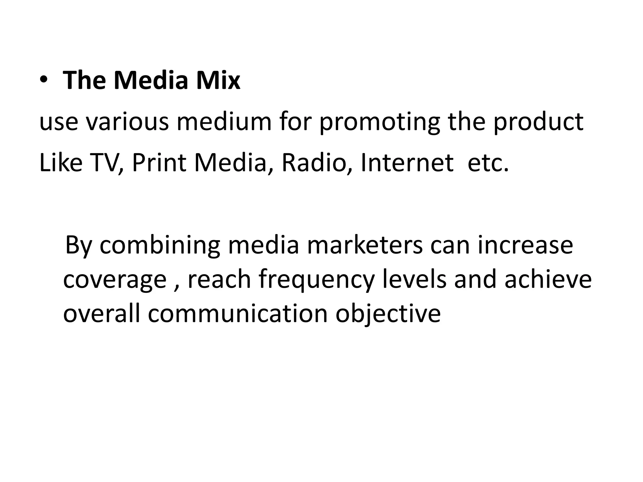 • The Media Mix
use various medium for promoting the product
Like TV, Print Media, Radio, Internet etc.
By combining media marketers can increase
coverage , reach frequency levels and achieve
overall communication objective
 