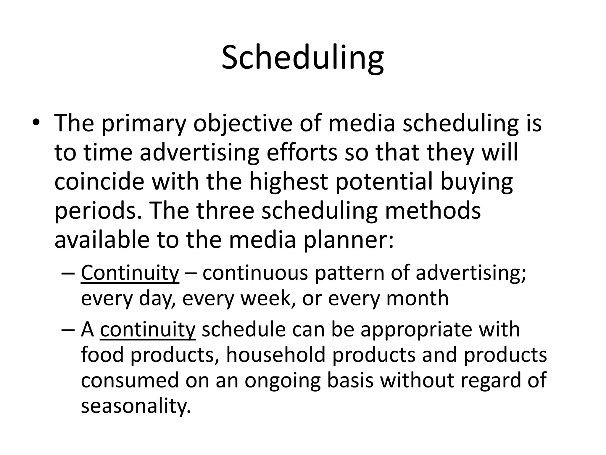 Scheduling
• The primary objective of media scheduling is
to time advertising efforts so that they will
coincide with the highest potential buying
periods. The three scheduling methods
available to the media planner:
– Continuity – continuous pattern of advertising;
every day, every week, or every month
– A continuity schedule can be appropriate with
food products, household products and products
consumed on an ongoing basis without regard of
seasonality.
 