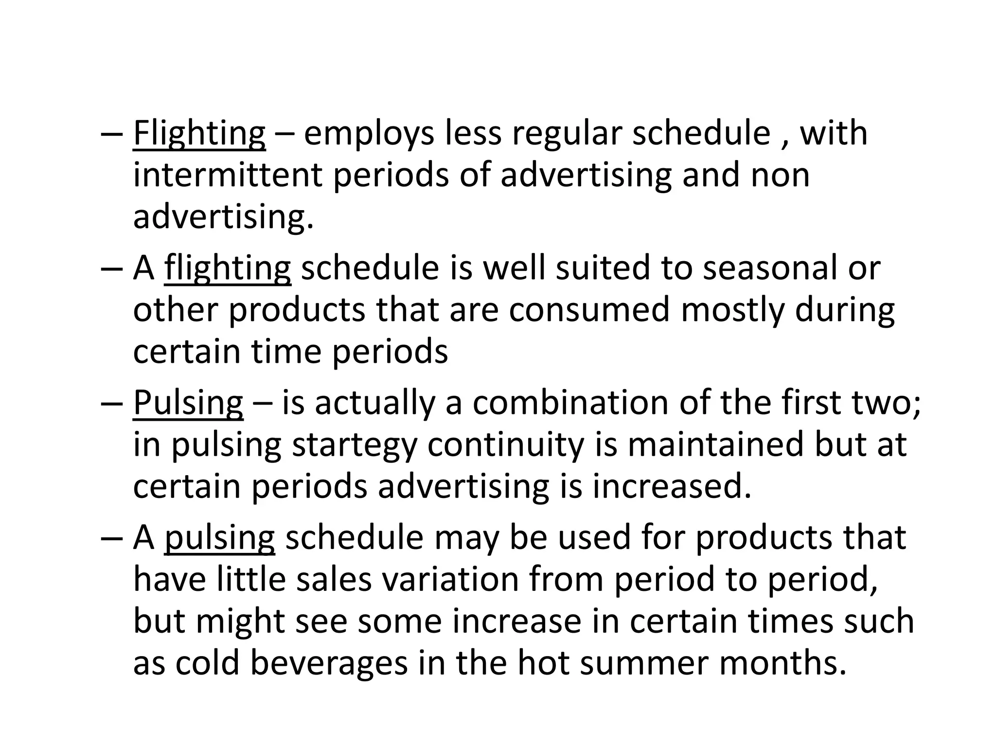 – Flighting – employs less regular schedule , with
intermittent periods of advertising and non
advertising.
– A flighting schedule is well suited to seasonal or
other products that are consumed mostly during
certain time periods
– Pulsing – is actually a combination of the first two;
in pulsing startegy continuity is maintained but at
certain periods advertising is increased.
– A pulsing schedule may be used for products that
have little sales variation from period to period,
but might see some increase in certain times such
as cold beverages in the hot summer months.
 