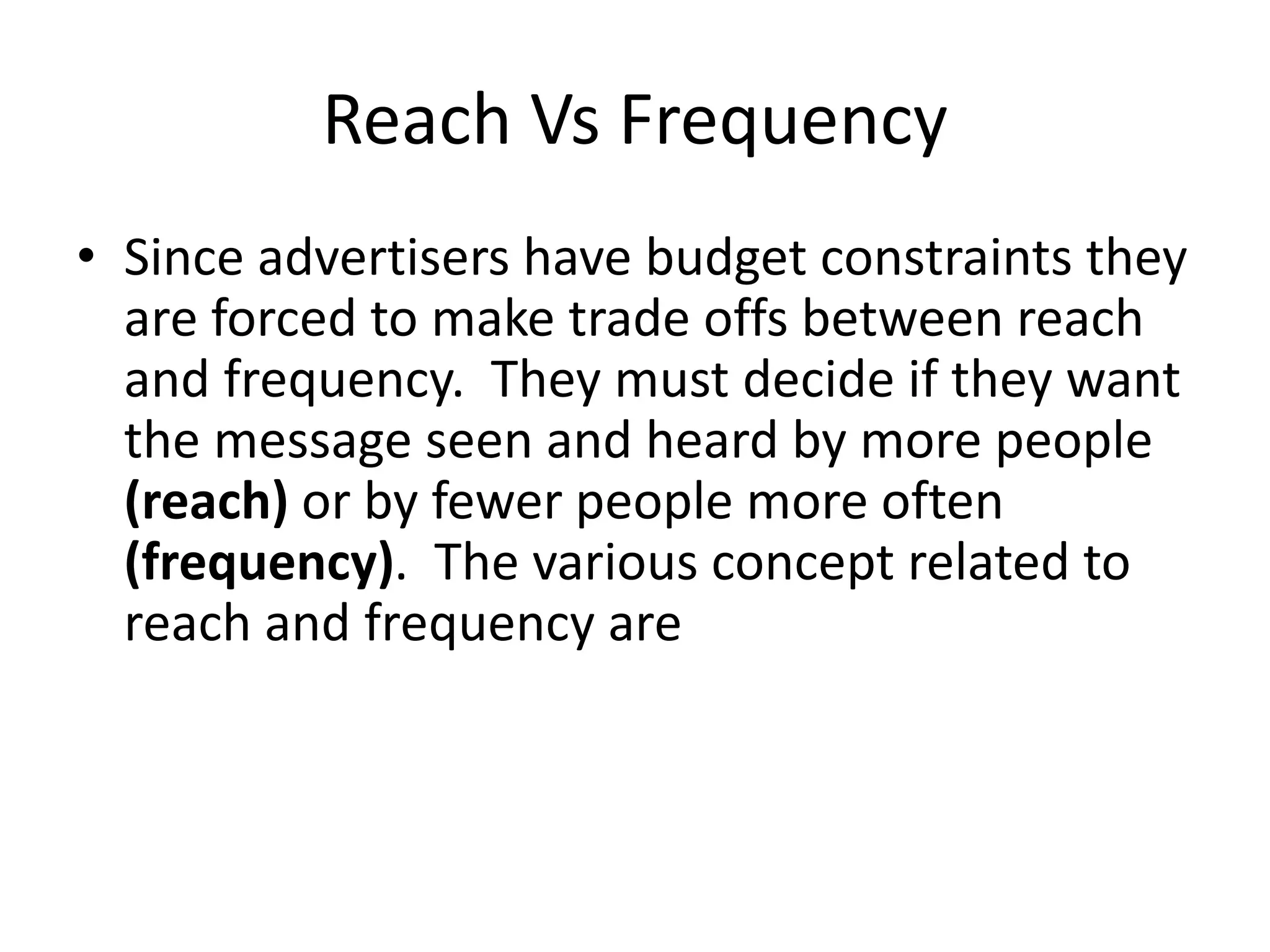 Reach Vs Frequency
• Since advertisers have budget constraints they
are forced to make trade offs between reach
and frequency. They must decide if they want
the message seen and heard by more people
(reach) or by fewer people more often
(frequency). The various concept related to
reach and frequency are
 