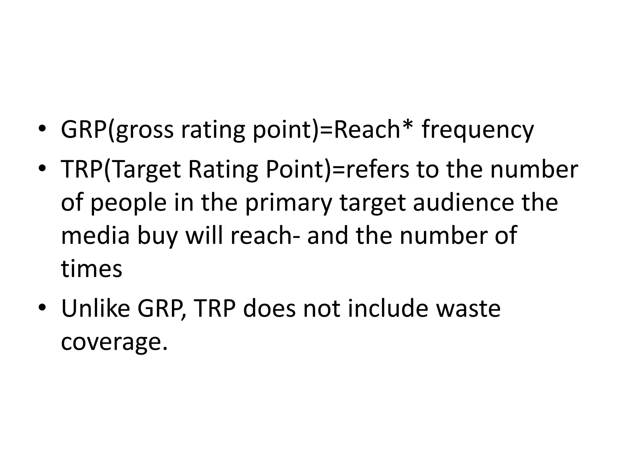 • GRP(gross rating point)=Reach* frequency
• TRP(Target Rating Point)=refers to the number
of people in the primary target audience the
media buy will reach- and the number of
times
• Unlike GRP, TRP does not include waste
coverage.
 
