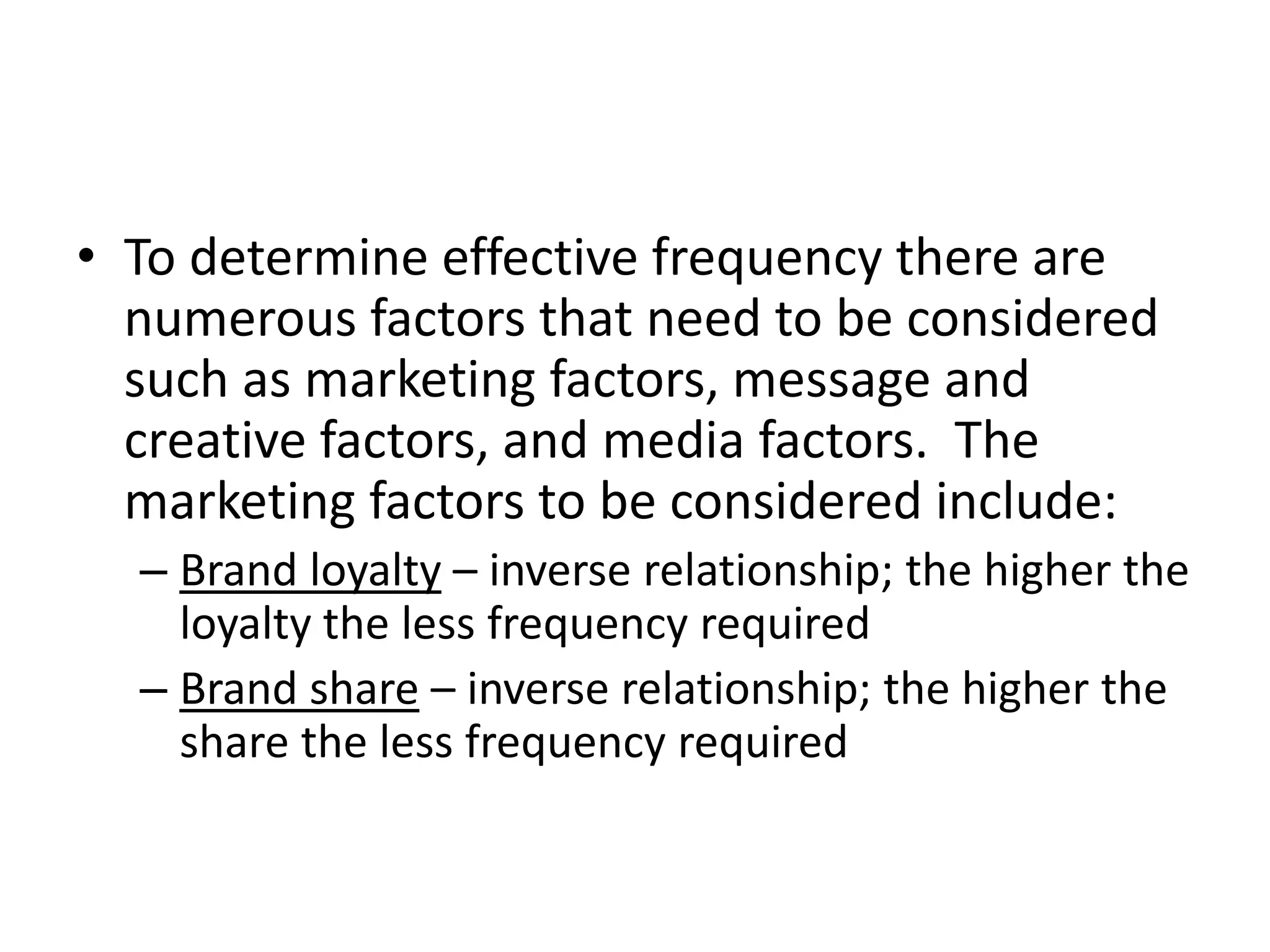 • To determine effective frequency there are
numerous factors that need to be considered
such as marketing factors, message and
creative factors, and media factors. The
marketing factors to be considered include:
– Brand loyalty – inverse relationship; the higher the
loyalty the less frequency required
– Brand share – inverse relationship; the higher the
share the less frequency required
 