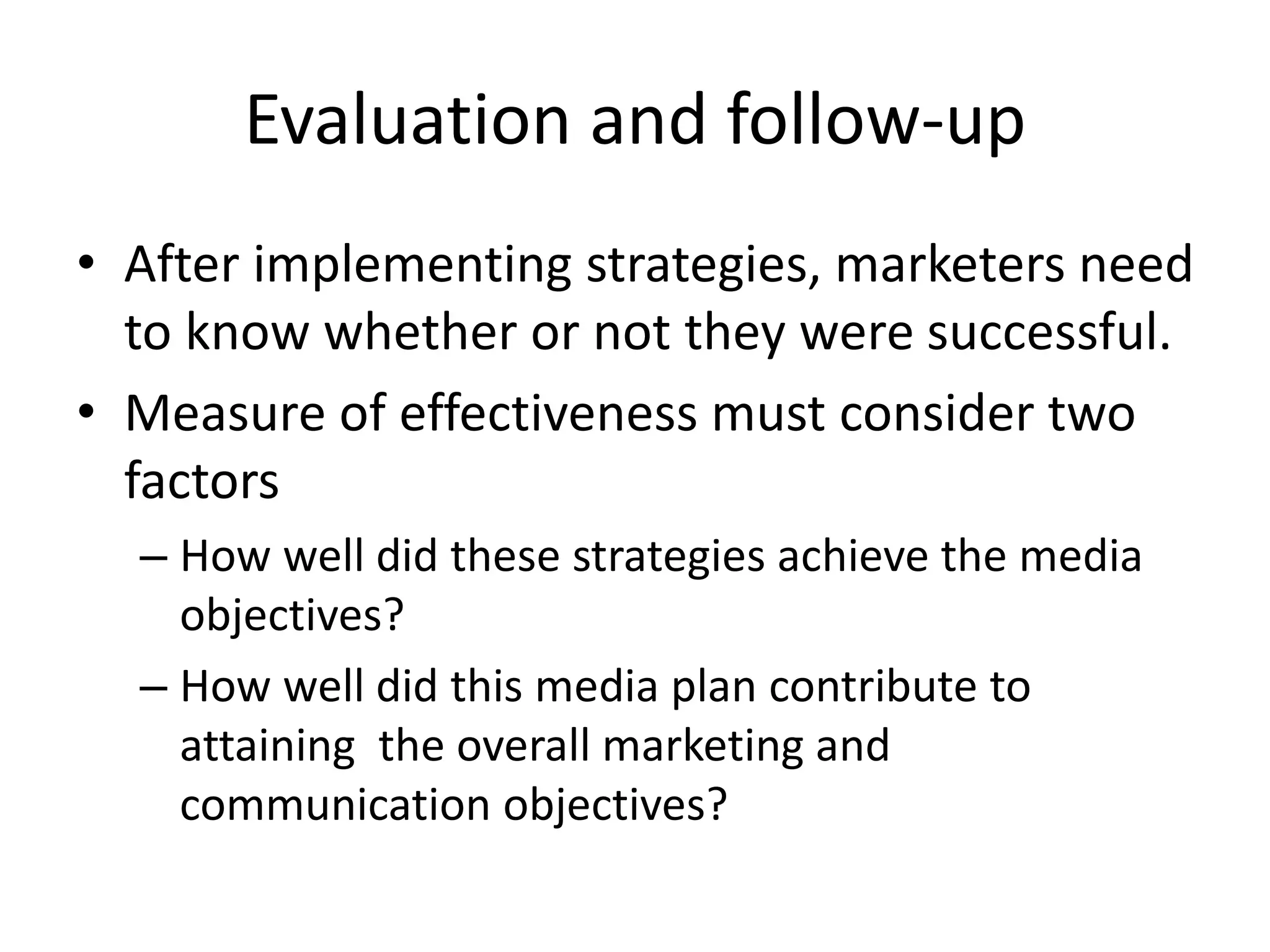Evaluation and follow-up
• After implementing strategies, marketers need
to know whether or not they were successful.
• Measure of effectiveness must consider two
factors
– How well did these strategies achieve the media
objectives?
– How well did this media plan contribute to
attaining the overall marketing and
communication objectives?
 