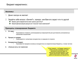 Бюджет маркетинга :
Аксиомы:

1. Денег всегда не хватает
2. Задайте себе вопрос «Зачем?», прежде, чем Вам его задаст кто-то другой
 Какие цели маркетинга мне нужно достичь?
 Какой финансовый результат получит моя компания?

Принципы планирования бюджета
1.

От задач
•

Оценивается стоимость запланированных мероприятий для достижения установленных
компанией показателей

2.

Процент от продаж
•
Сравнивается с затратами конкурентов и в среднем по отрасли

3.

Конкурентный бюджет
•
Оцениваются продажи основных конкурентов и их маркетинговые бюджеты, а также тактика

4.

«Сколько есть» (от лампочки)
Стоит помнить , что бюджет зависит от
целей, если мы понимаем что сила
рекламной компании будет на
достаточно высоком уровне, то мы
можем увеличивать бюджет дабы
добиться максимального результата

 