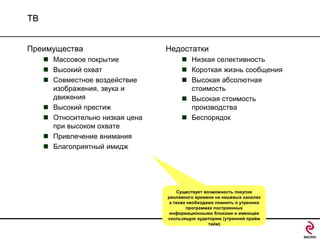 ТВ
Преимущества
 Массовое покрытие
 Высокий охват
 Совместное воздействие
изображения, звука и
движения
 Высокий престиж
 Относительно низкая цена
при высоком охвате
 Привлечение внимания
 Благоприятный имидж

Недостатки
 Низкая селективность
 Короткая жизнь сообщения
 Высокая абсолютная
стоимость
 Высокая стоимость
производства
 Беспорядок

Существует возможность покупки
рекламного времени на нишевых каналах
а также необходимо помнить о утренних
программах построенных
информационными блоками и имеющее
скользящую аудиторию (утренний прайм
тайм)

 