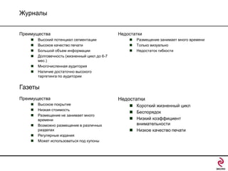 Журналы
Преимущества







Высокий потенциал сегментации
Высокое качество печати
Большой объем информации
Долговечность (жизненный цикл до 6-7
мес.)
Многочисленная аудитория
Наличие достаточно высокого
таргетинга по аудитории

Недостатки




Размещение занимает много времени
Только визуально
Недостаток гибкости

Газеты
Преимущества







Высокое покрытие
Низкая стоимость
Размещение не занимает много
времени
Возможно размещение в различных
разделах
Регулярные издания
Может использоваться под купоны

Недостатки
 Короткий жизненный цикл
 Беспорядок
 Низкий коэффициент
внимательности
 Низкое качество печати

 