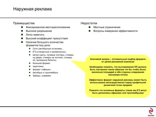 Наружная реклама
Преимущества






Фиксированное месторасположение
Высокое разрешение
Легко заметить
Высокий коэффициет присутствия
Наличие большого количества
форматов под цели:










Сити (автобусные остановки, ,
6*3 (станартные и призматроны) ,
метро (щиты, путевые постеры, стикеры
на двери, стикеры на потолок, стикиры
a3, проездные билеты),
большой формат,
перетяжки,
формат «афиши»,
Автобусы и троллейбусы
Заборы, скамейки

Недостатки



Местные ограничения
Вопросы измерения эффективности

Ключевой вопрос – оптимальный подбор формата
от целей рекламной компании
Необходимо помнить, что выстраивание ПП должно
быть построено таким образом что бы чтобы было
несколько площадей в обе стороны следования
пассажира потока
Эффективно формат наружной рекламы может быть
использована непосредственно перед профильной
розничной точки продажи
Помните что основные форматы (такие как 6*3 могут
быть дополнены афишами или троллейбусами

 