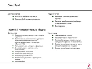 Direct Mail
Достоинства
 Высокая избирательность
 Большой объем информации

Недостатки
 Высокое соотношения цена /
контакт
 Бедное изображение(особенно
электронная почта)
 Беспорядок

Internet / Интерактивные Медиа
Достоинства











Возможность сверх высокого таргетинга по
аудитории
Возможность высоко вовлекать аудиторию
в рекламную компанию (большое
количество участников , больше чем
обычный BTL)
Пользователь сам выбирает информацию
Внимательность и вовлеченность
пользователя
Интерактивное отношение
Потенциал прямых продаж
Гибкая форма сообщений
Возможность управлять и формировать
мнение
Высокий охват

Недостатки






Смешение Web сайтов
Технологические ограничения
Мало действующих измерительных
методов (прозрачных и независимых)
Ограниченный охват только по части
специализированных ресурсов
Ограниченный охват по аудитории

 