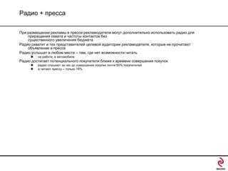 Радио + пресса
При размещении рекламы в прессе рекламодатели могут дополнительно использовать радио для
приращения охвата и частоты контактов без
существенного увеличения бюджета
Радио охватит и тех представителей целевой аудитории рекламодателя, которые не прочитают
объявление в прессе
Радио услышат в любом месте – там, где нет возможности читать


на работе, в автомобиле

Радио достигает потенциального покупателя ближе к времени совершения покупок



радио слушают за час до совершения покупки почти 50% покупателей
а читают прессу – только 16%

 