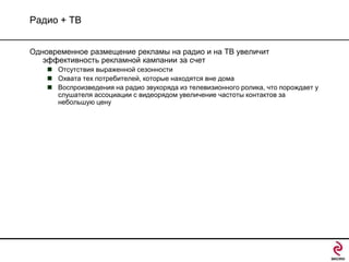 Радио + ТВ
Одновременное размещение рекламы на радио и на ТВ увеличит
эффективность рекламной кампании за счет
 Отсутствия выраженной сезонности
 Охвата тех потребителей, которые находятся вне дома
 Воспроизведения на радио звукоряда из телевизионного ролика, что порождает у
слушателя ассоциации с видеорядом увеличение частоты контактов за
небольшую цену

 