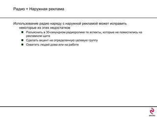 Радио + Наружная реклама

Использование радио наряду с наружной рекламой может исправить
некоторые из этих недостатков
 Разъяснить в 30-секундном радиоролике те аспекты, которые не поместились на
рекламном щите
 Сделать акцент на определенную целевую группу
 Охватить людей дома или на работе

 