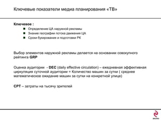 Ключевые показатели медиа планирования «ТВ»
Ключевое :
 Определение ЦА наружной рекламы
 Знание географии потока движения ЦА
 Сроки букирования и подготовки РК

Выбор элементов наружной рекламы делается на основании совокупного
рейтинга GRP

Оценка аудитории - DEC (daily effective circulation) – ежедневная эффективная
циркуляция суточной аудитории = Количество машин за сутки ( среднее
математическое ожидание машин за сутки на конкретной улице)
CPT – затраты на тысячу зрителей

 