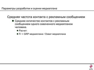 Параметры разработки и оценки медиаплана

Средняя частота контакта с рекламным сообщением
 Среднее количество контактов с рекламным
сообщением одного охваченного медиапланом
человека.
 Расчет:
 Fr = GRP медиаплана / Охват медиаплана

 