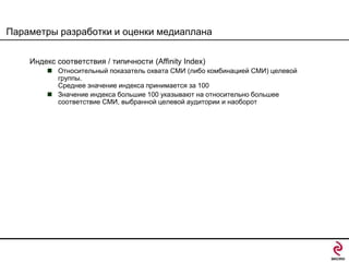 Параметры разработки и оценки медиаплана
Индекс соответствия / типичности (Affinity Index)
 Относительный показатель охвата СМИ (либо комбинацией СМИ) целевой
группы.
Среднее значение индекса принимается за 100
 Значение индекса большие 100 указывают на относительно большее
соответствие СМИ, выбранной целевой аудитории и наоборот

 
