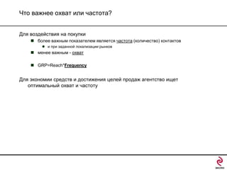 Что важнее охват или частота?
Для воздействия на покупки
 более важным показателем является частота (количество) контактов
 и при заданной локализации рынков

 менее важным - охват
 GRP=Reach*Frequency

Для экономии средств и достижения целей продаж агентство ищет
оптимальный охват и частоту

 