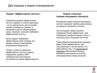 Два подхода к медиа планированию
Теория "эффективной частоты"
Требуемый уровень эффективной
частоты зависит от многих факторов
- по их совокупности рассчитывают
уровень рекламного нажима, и,
принимая в расчет общий уровень
шума, получают значение требуемой
эффективной частоты.
Затем задают требуемый
эффективный охват (правда, его
уровень обычно лимитирован
выделяемым бюджетом).
Теперь, исходя из заданных
эффективных частоты и охвата,
определяют уровень GRP,
требуемый для достижения
поставленных целей эффективности.

Теория «recency»
(теория последнего контакта)
Последний перед покупкой рекламный
контакт оказывает наибольшее влияние
на принятие решения о покупке.
Это последнее перед покупкой
сообщение более эффективно, чем
сообщение, увиденное ранее, пусть и
несколько раз (с большей частотой).
Таким образом непрерывная кампания
будет более эффективной, чем
пульсирующая с тем же весом. Это
обусловлено тем, что непрерывная
кампания обеспечивает больше
возможных рекламных контактов
непосредственно перед покупкой.

 