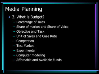 Media Planning
 • 3. What is Budget?
   –   Percentage of sales
   –   Share of market and Share of Voice
   –   Objective and Task
   –   Unit of Sales and Case Rate
   –   Competition
   –   Test Market
   –   Experimental
   –   Computer modeling
   –   Affordable and Available Funds
 