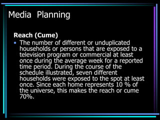 Media Planning

 Reach (Cume)
 • The number of different or unduplicated
   households or persons that are exposed to a
   television program or commercial at least
   once during the average week for a reported
   time period. During the course of the
   schedule illustrated, seven different
   households were exposed to the spot at least
   once. Since each home represents 10 % of
   the universe, this makes the reach or cume
   70%.
 