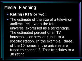 Media Planning
 • Rating (RTG or %):
 • The estimate of the size of a television
   audience relative to the total
   universe, expressed as a percentage.
   The estimated percent of all TV
   households or persons tuned to a
   specific station. In the example, three
   of the 10 homes in the universe are
   tuned to channel 2. That translates to a
   30 rating.
 