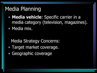 Media Planning
 • Media vehicle: Specific carrier in a
   media category (television, magazines).
 • Media mix.

  Media Strategy Concerns:
 • Target market coverage.
 • Geographic coverage
 