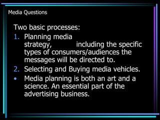 Media Questions

  Two basic processes:
  1. Planning media
     strategy,        including the specific
     types of consumers/audiences the
     messages will be directed to.
  2. Selecting and Buying media vehicles.
  • Media planning is both an art and a
     science. An essential part of the
     advertising business.
 