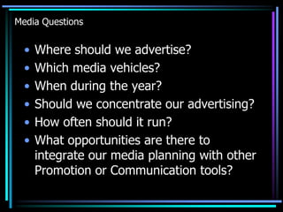 Media Questions


  •   Where should we advertise?
  •   Which media vehicles?
  •   When during the year?
  •   Should we concentrate our advertising?
  •   How often should it run?
  •   What opportunities are there to
      integrate our media planning with other
      Promotion or Communication tools?
 