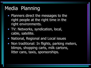 Media Planning
 • Planners direct the messages to the
   right people at the right time in the
   right environments.
 • TV: Networks, syndication, local,
   cable, satellite.
 • National, Regional and Local issues
 • Non traditional: In flights, parking meters,
   blimps, shopping carts, milk cartons,
   litter cans, taxis, sponsorships.
 